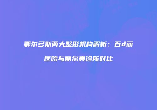 鄂尔多斯两大整形机构解析：百d丽医院与丽尔美诊所对比
