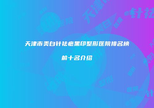 天津市美白针祛疤黑印整形医院排名榜前十名介绍