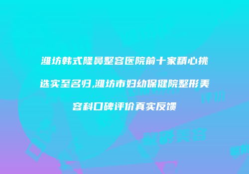 潍坊韩式隆鼻整容医院前十家精心挑选实至名归,潍坊市妇幼保健院整形美容科口碑评价真实反馈