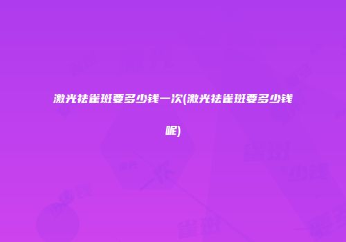 激光祛雀斑要多少钱一次(激光祛雀斑要多少钱呢)