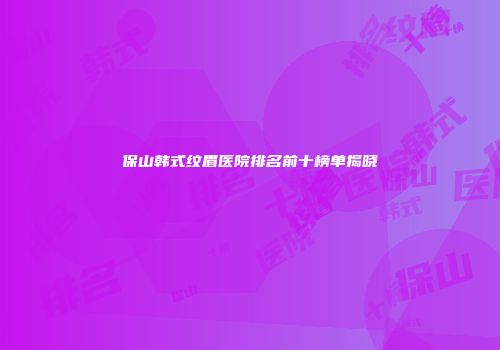 保山韩式纹眉医院排名前十榜单揭晓