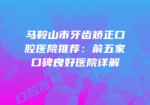马鞍山市牙齿矫正口腔医院推荐：前五家口碑良好医院详解