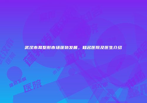 武汉市耳整形市场蓬勃发展，知名医院及医生介绍