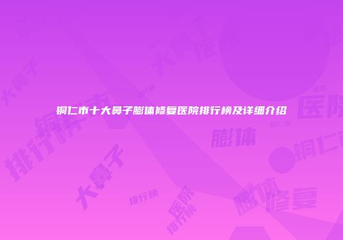 铜仁市十大鼻子膨体修复医院排行榜及详细介绍