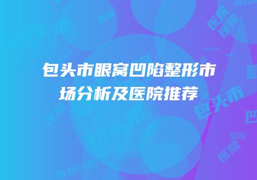 包头市眼窝凹陷整形市场分析及医院推荐