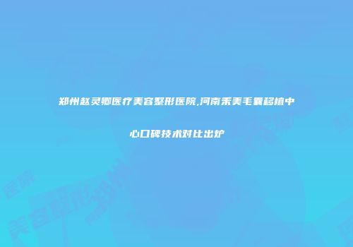 郑州赵灵卿医疗美容整形医院,河南禾美毛囊移植中心口碑技术对比出炉