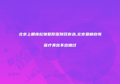 北京上眼皮松弛整形医院任你选,北京亚楠容悦医疗美容不容错过