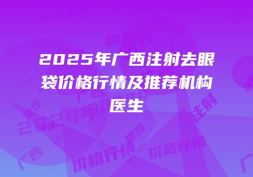 2025年广西注射去眼袋价格行情及推荐机构医生