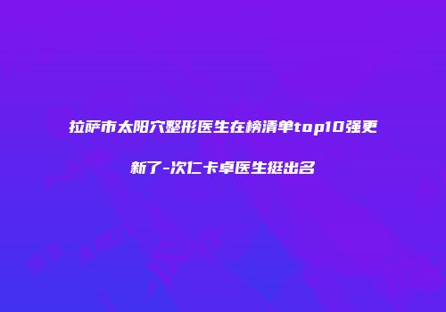 拉萨市太阳穴整形医生在榜清单top10强更新了-次仁卡卓医生挺出名