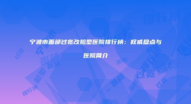 宁波市面部过宽改脸型医院排行榜：权威盘点与医院简介