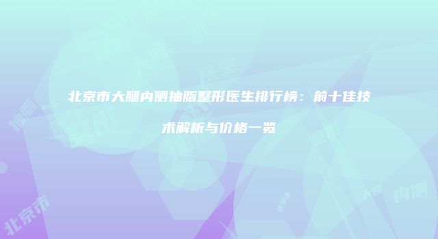 北京市大腿内侧抽脂整形医生排行榜：前十佳技术解析与价格一览
