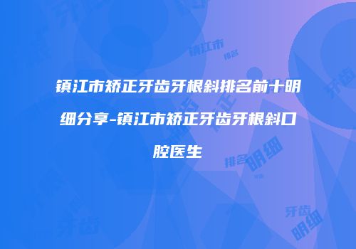 镇江市矫正牙齿牙根斜排名前十明细分享-镇江市矫正牙齿牙根斜口腔医生