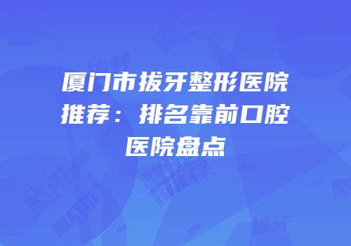 厦门市拔牙整形医院推荐：排名靠前口腔医院盘点