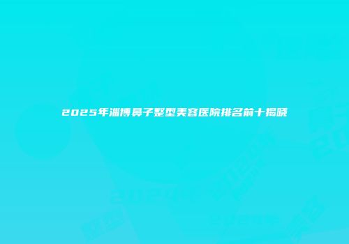 2025年淄博鼻子整型美容医院排名前十揭晓