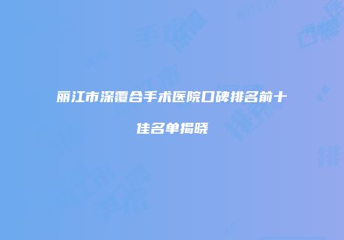 丽江市深覆合手术医院口碑排名前十佳名单揭晓