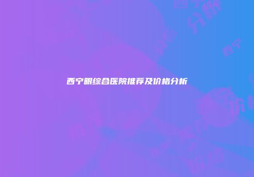 西宁眼综合医院推荐及价格分析