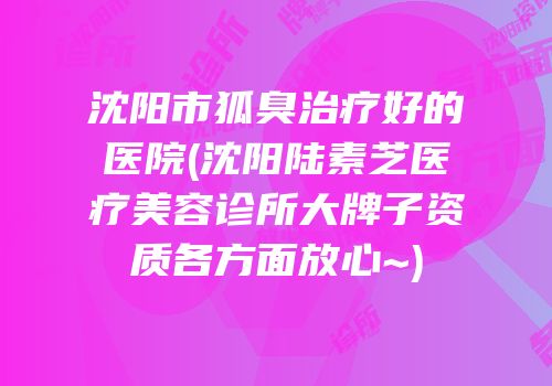 沈阳市狐臭治疗好的医院(沈阳陆素芝医疗美容诊所大牌子资质各方面放心~)