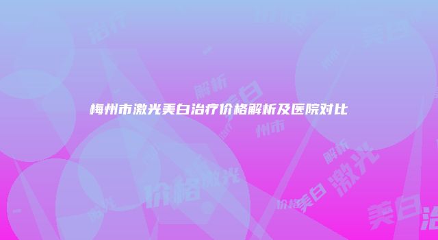 梅州市激光美白治疗价格解析及医院对比