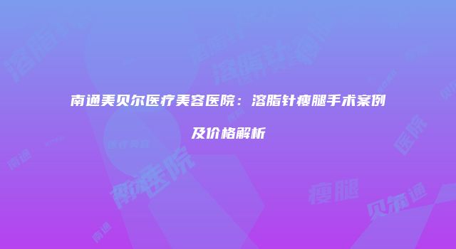 南通美贝尔医疗美容医院：溶脂针瘦腿手术案例及价格解析