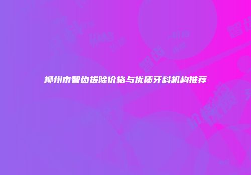 柳州市智齿拔除价格与优质牙科机构推荐