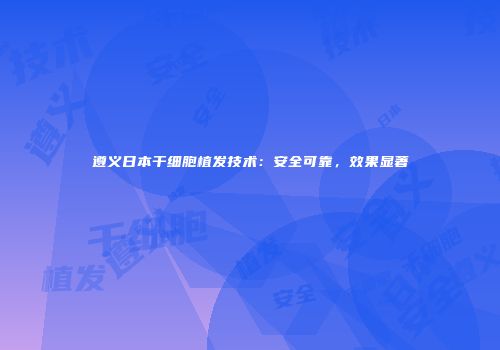 遵义日本干细胞植发技术：安全可靠，效果显著