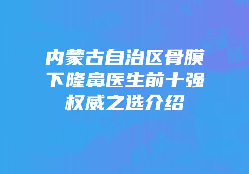 内蒙古自治区骨膜下隆鼻医生前十强权威之选介绍