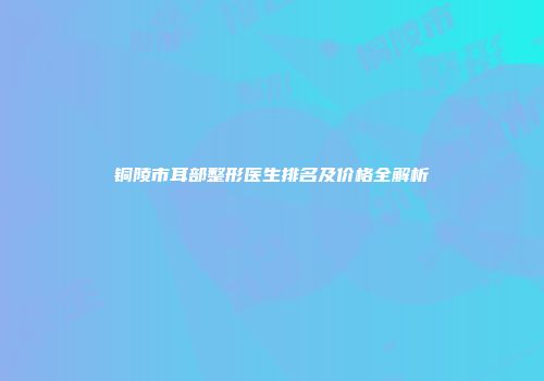 铜陵市耳部整形医生排名及价格全解析