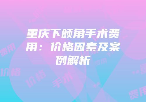 重庆下颌角手术费用：价格因素及案例解析
