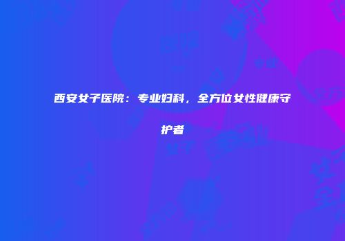 西安女子医院：专业妇科，全方位女性健康守护者