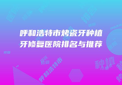 呼和浩特市烤瓷牙种植牙修复医院排名与推荐