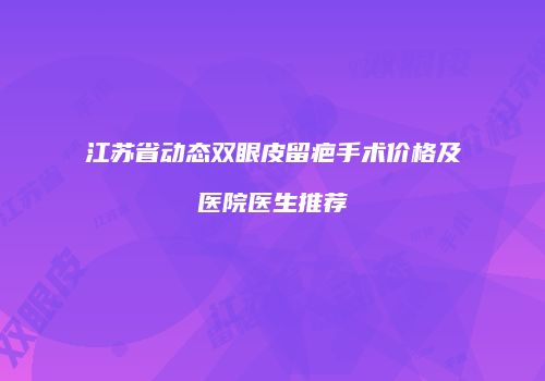 江苏省动态双眼皮留疤手术价格及医院医生推荐