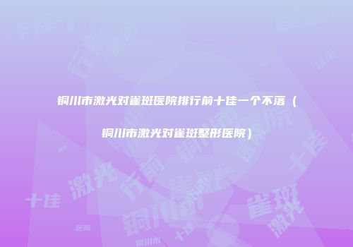 铜川市激光对雀斑医院排行前十佳一个不落（铜川市激光对雀斑整形医院）