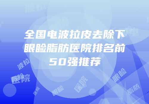 全国电波拉皮去除下眼睑脂肪医院排名前50强推荐