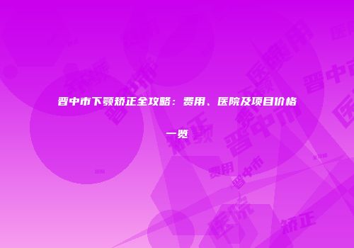 晋中市下颚矫正全攻略：费用、医院及项目价格一览