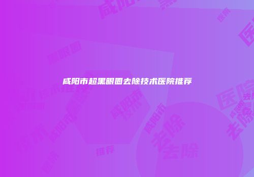 咸阳市超黑眼圈去除技术医院推荐