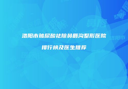洛阳市玻尿酸祛除鼻唇沟整形医院排行榜及医生推荐