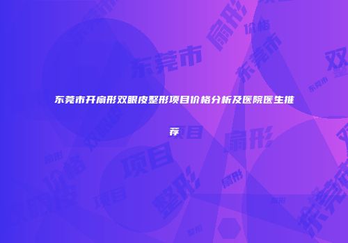 东莞市开扇形双眼皮整形项目价格分析及医院医生推荐