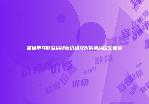 宜昌市耳部缺损修复价格及优质机构医生推荐