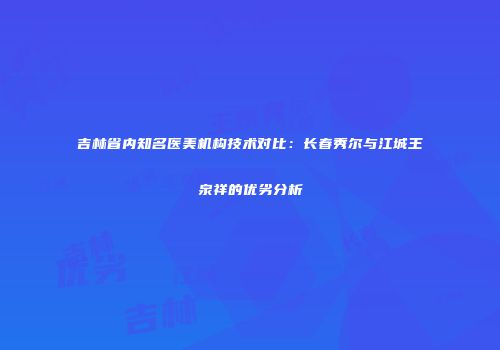 吉林省内知名医美机构技术对比：长春秀尔与江城王泉祥的优劣分析