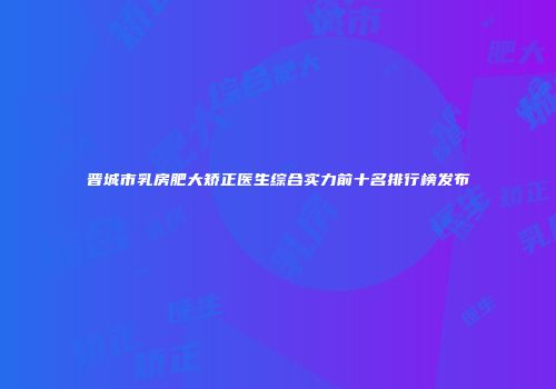 晋城市乳房肥大矫正医生综合实力前十名排行榜发布