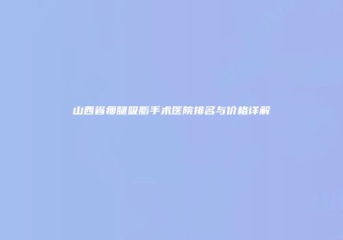 山西省瘦腿吸脂手术医院排名与价格详解
