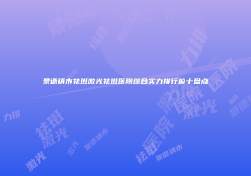 景德镇市祛斑激光祛斑医院综合实力排行前十盘点