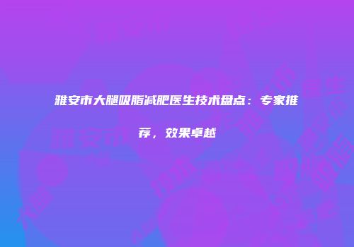 雅安市大腿吸脂减肥医生技术盘点：专家推荐，效果卓越