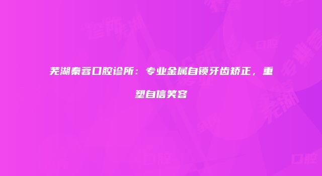 芜湖秦蓉口腔诊所：专业金属自锁牙齿矫正，重塑自信笑容