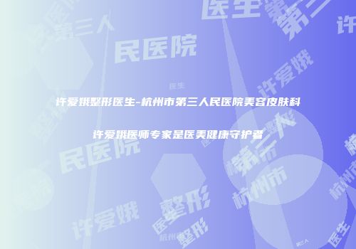 许爱娥整形医生-杭州市第三人民医院美容皮肤科许爱娥医师专家是医美健康守护者