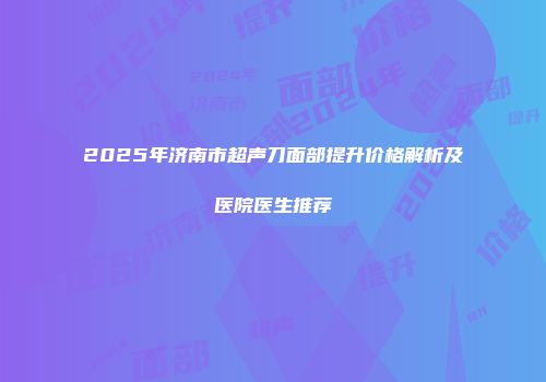 2025年济南市超声刀面部提升价格解析及医院医生推荐