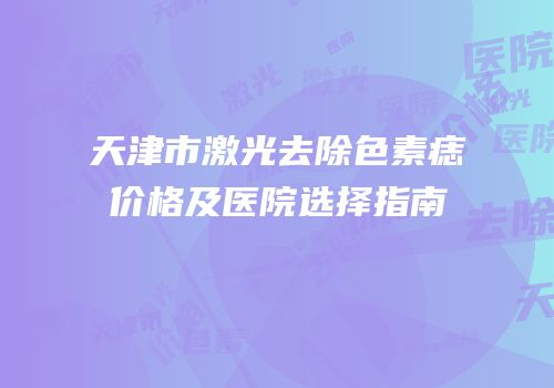 天津市激光去除色素痣价格及医院选择指南