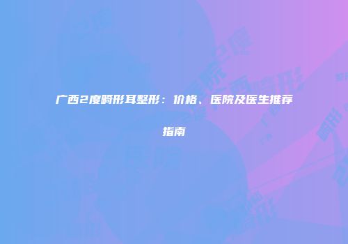 广西2度畸形耳整形：价格、医院及医生推荐指南