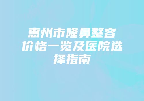 惠州市隆鼻整容价格一览及医院选择指南