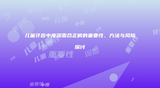 儿童牙齿中度深覆合正畸的重要性、方法与风险探讨